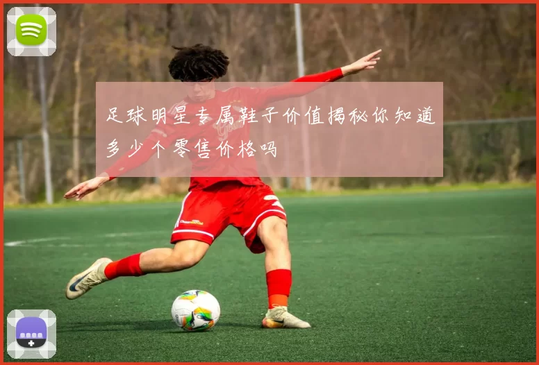 足球明星专属鞋子价值揭秘你知道多少个零售价格吗