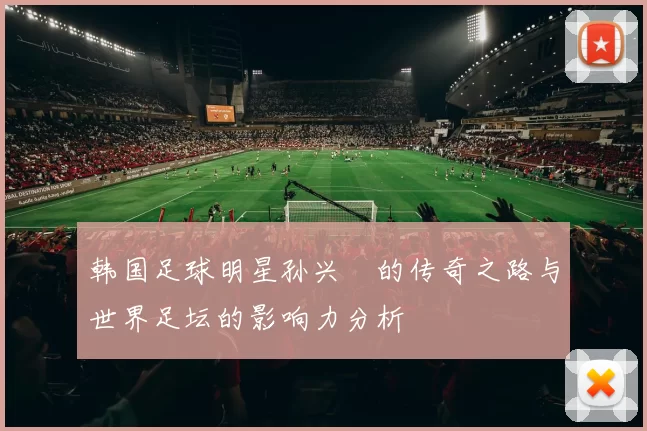 韩国足球明星孙兴慜的传奇之路与世界足坛的影响力分析