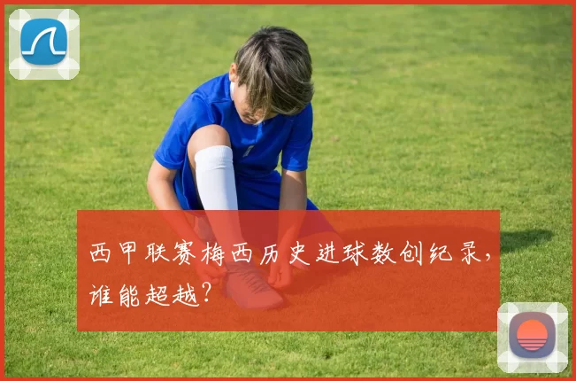 西甲联赛梅西历史进球数创纪录，谁能超越？