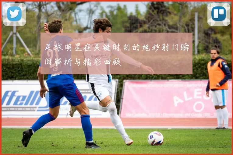 足球明星在关键时刻的绝妙射门瞬间解析与精彩回顾