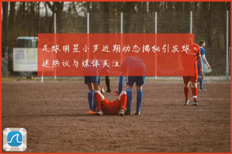 足球明星小罗近期动态揭秘引发球迷热议与媒体关注