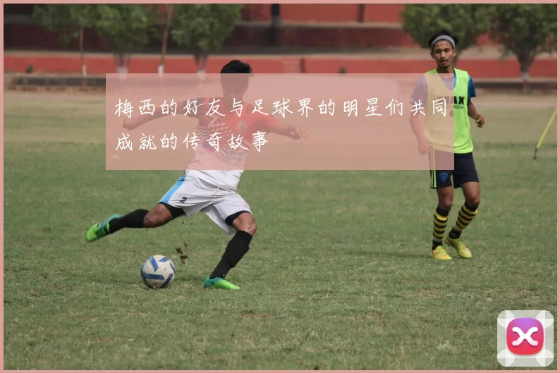 梅西的好友与足球界的明星们共同成就的传奇故事