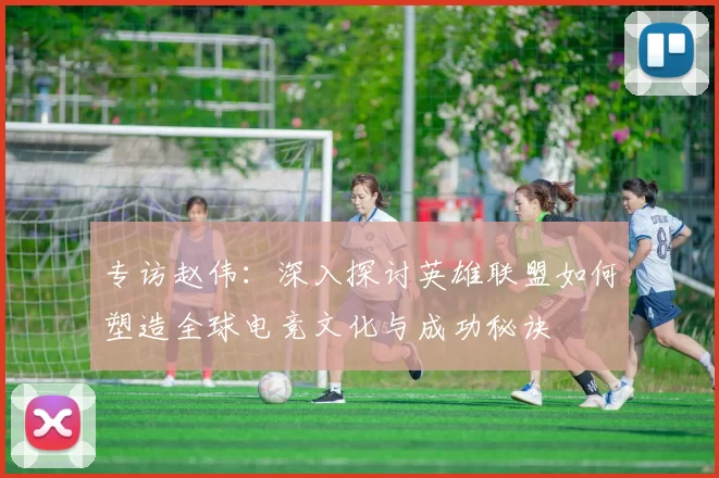专访赵伟：深入探讨英雄联盟如何塑造全球电竞文化与成功秘诀