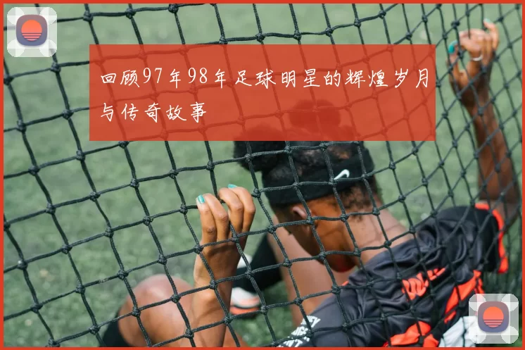 回顾97年98年足球明星的辉煌岁月与传奇故事