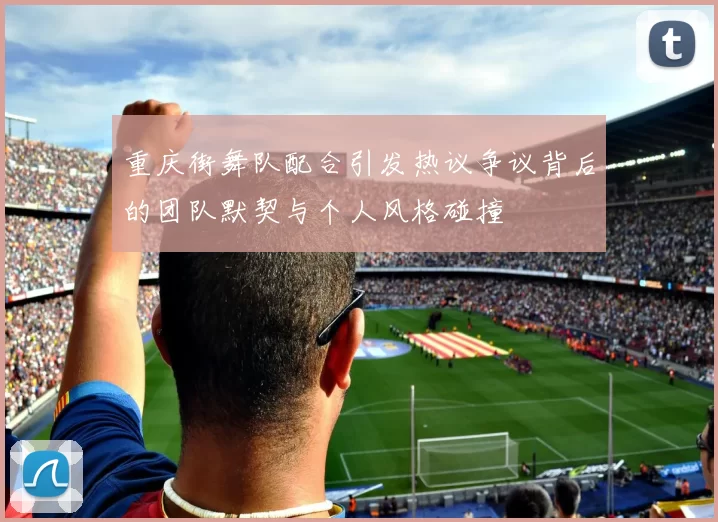 重庆街舞队配合引发热议争议背后的团队默契与个人风格碰撞