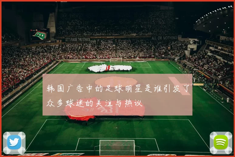 韩国广告中的足球明星是谁引发了众多球迷的关注与热议