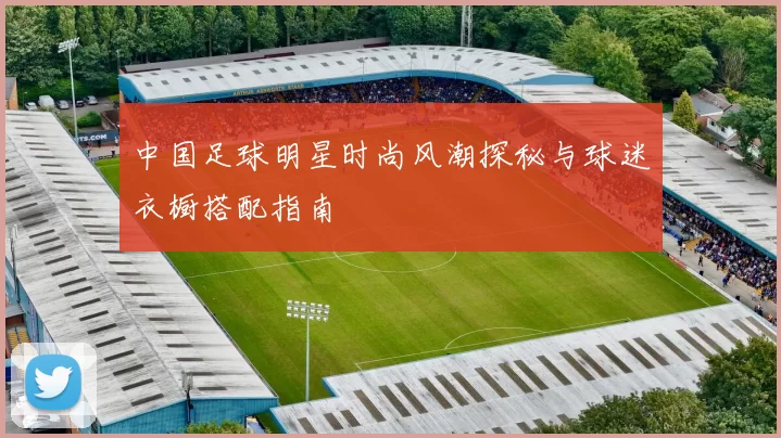 中国足球明星时尚风潮探秘与球迷衣橱搭配指南