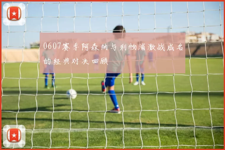 0607赛季阿森纳与利物浦激战成名的经典对决回顾