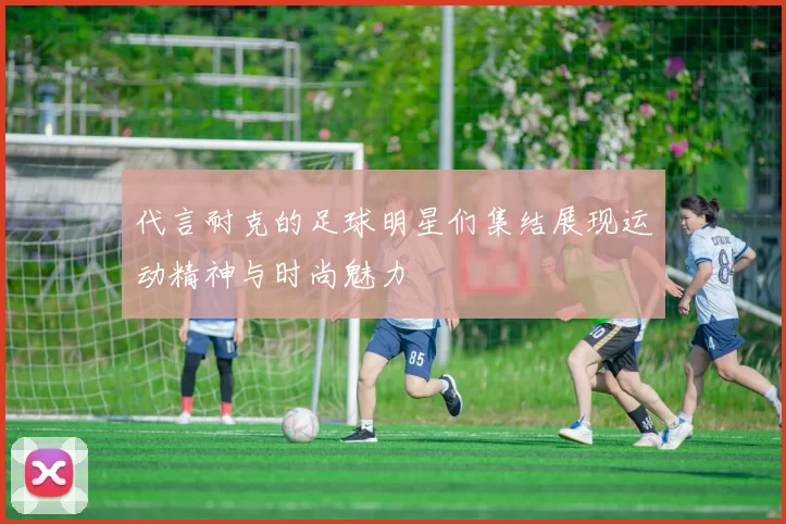 代言耐克的足球明星们集结展现运动精神与时尚魅力