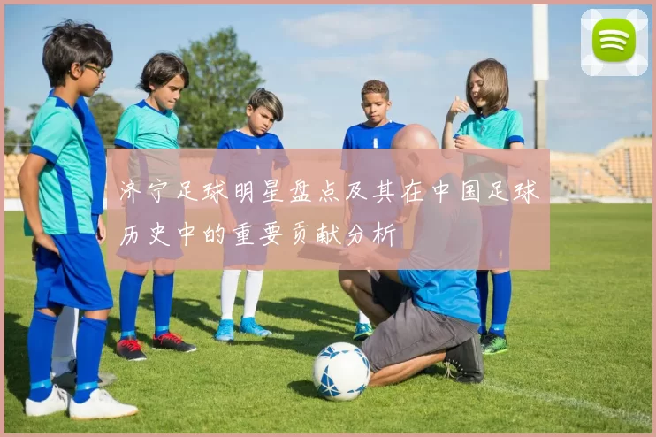 济宁足球明星盘点及其在中国足球历史中的重要贡献分析