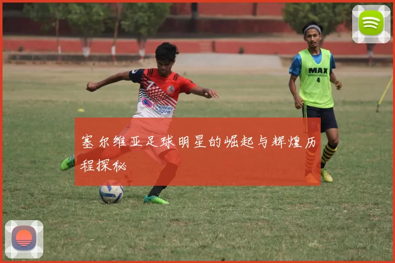 塞尔维亚足球明星的崛起与辉煌历程探秘