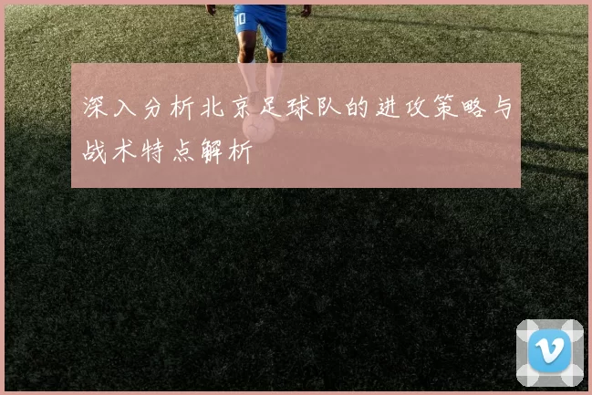深入分析北京足球队的进攻策略与战术特点解析