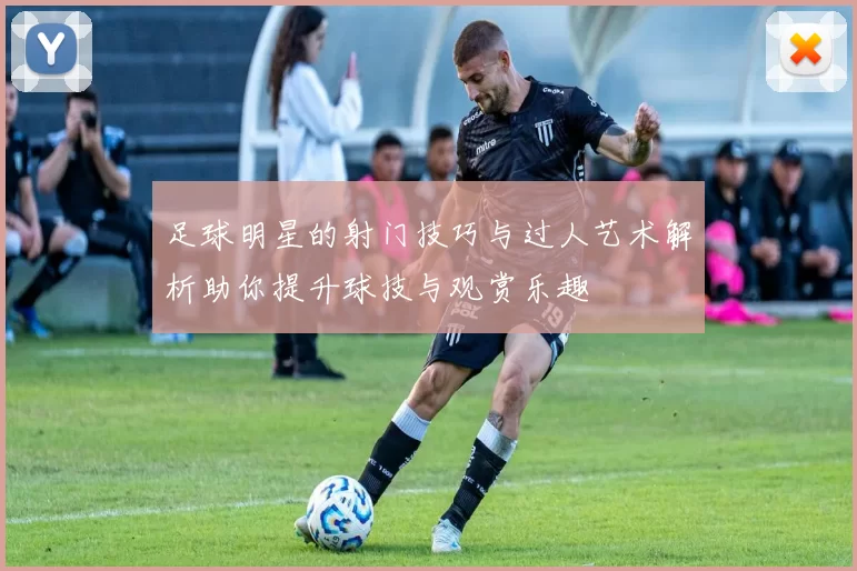 足球明星的射门技巧与过人艺术解析助你提升球技与观赏乐趣