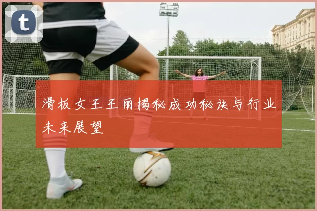 滑板女王王丽揭秘成功秘诀与行业未来展望