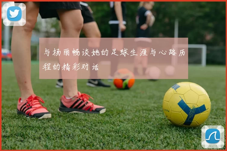 与杨丽畅谈她的足球生涯与心路历程的精彩对话