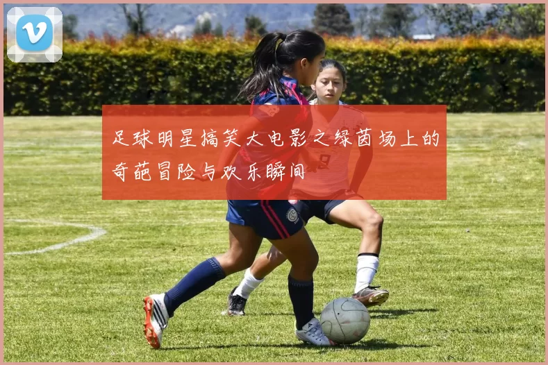 足球明星搞笑大电影之绿茵场上的奇葩冒险与欢乐瞬间