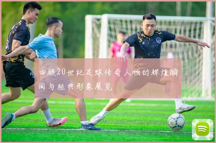 回顾20世纪足球传奇人物的辉煌瞬间与经典形象展览