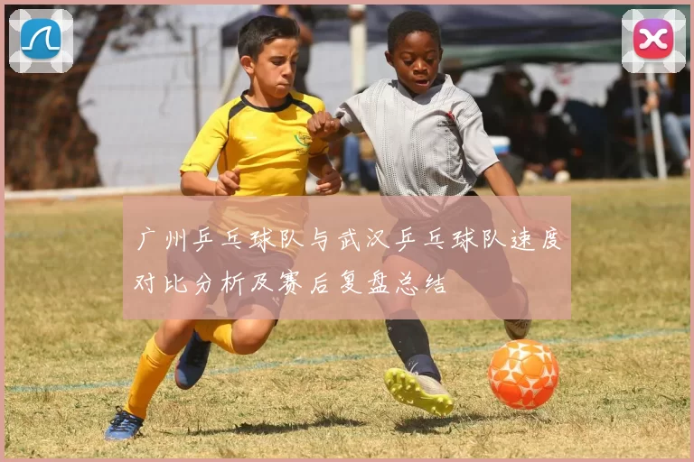 广州乒乓球队与武汉乒乓球队速度对比分析及赛后复盘总结
