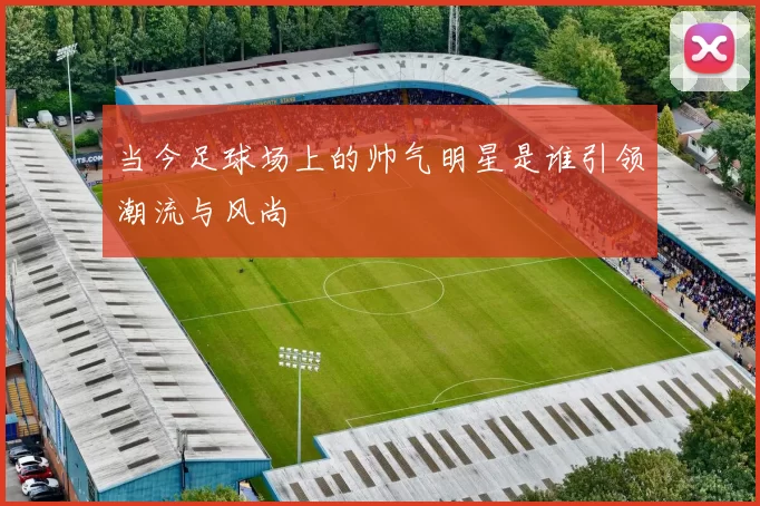 当今足球场上的帅气明星是谁引领潮流与风尚