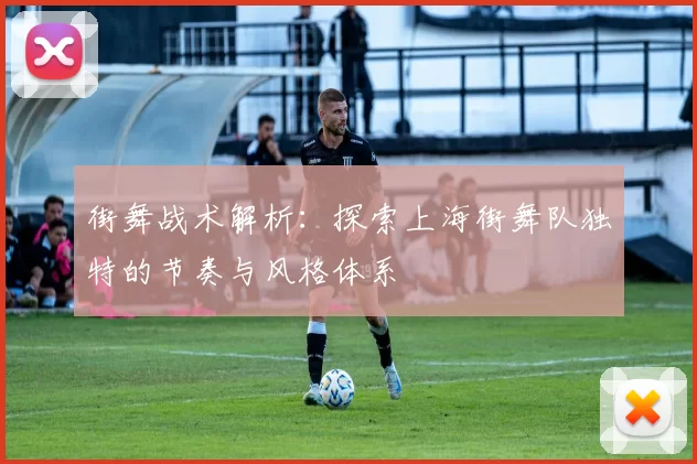 街舞战术解析：探索上海街舞队独特的节奏与风格体系