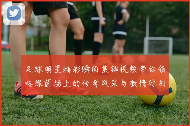 足球明星精彩瞬间集锦视频带你领略绿茵场上的传奇风采与激情时刻
