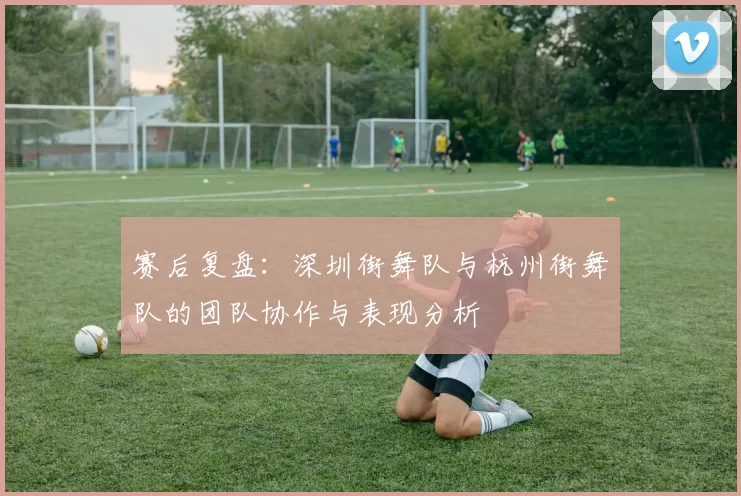 赛后复盘：深圳街舞队与杭州街舞队的团队协作与表现分析