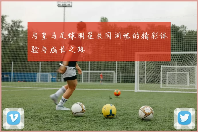与皇马足球明星共同训练的精彩体验与成长之路