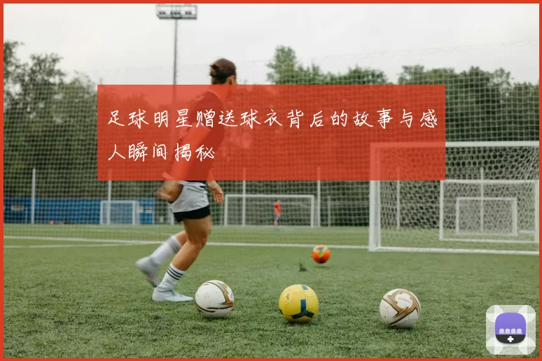 足球明星赠送球衣背后的故事与感人瞬间揭秘