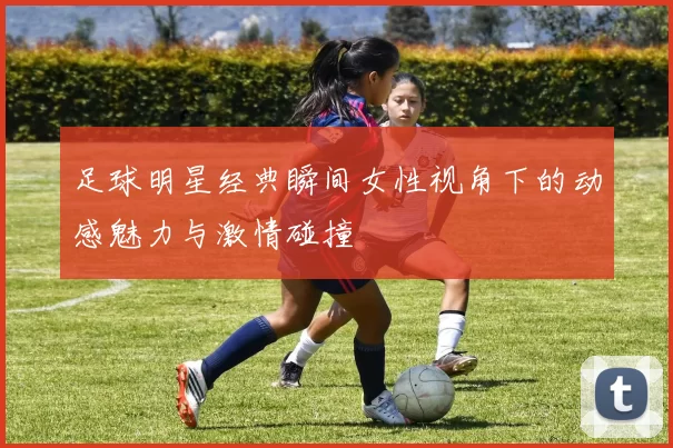 足球明星经典瞬间女性视角下的动感魅力与激情碰撞