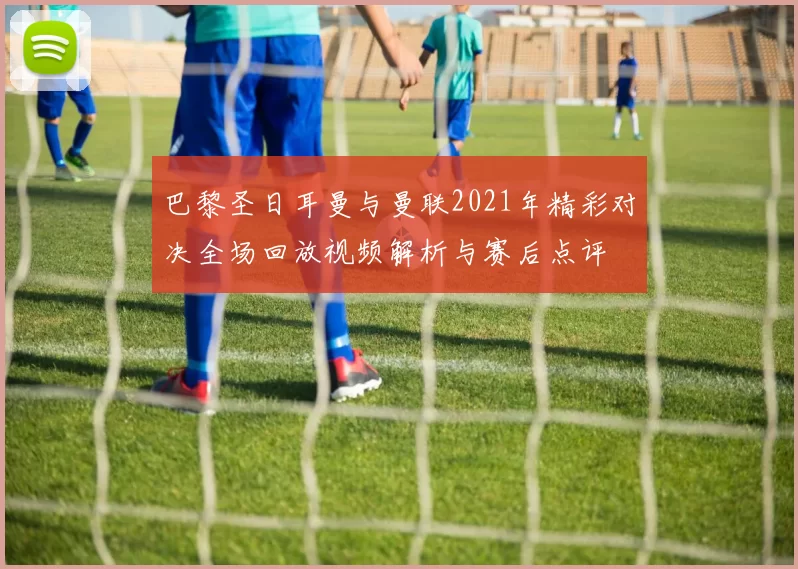 巴黎圣日耳曼与曼联2021年精彩对决全场回放视频解析与赛后点评