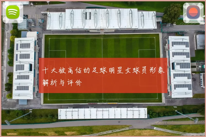 十大被高估的足球明星女球员形象解析与评价