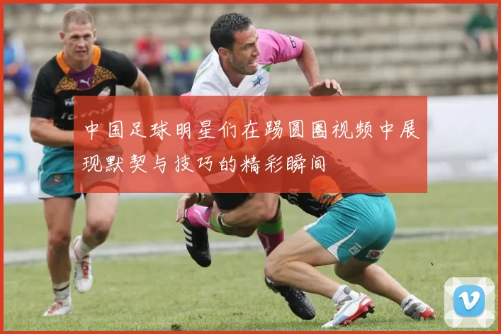 中国足球明星们在踢圆圈视频中展现默契与技巧的精彩瞬间