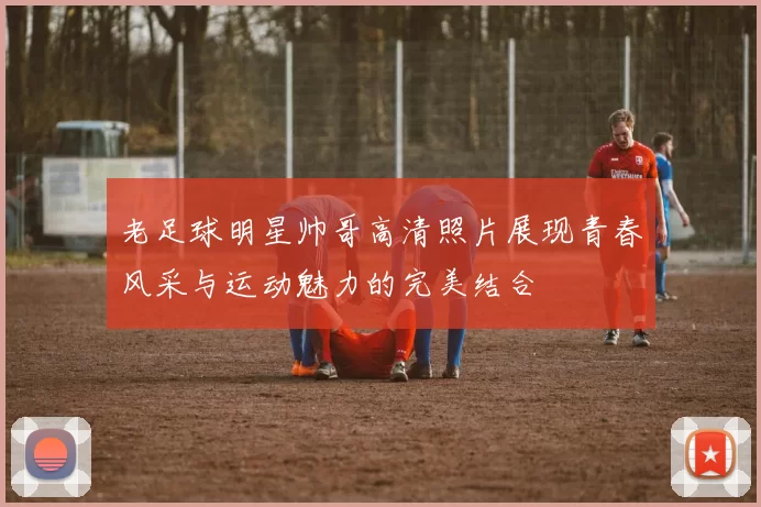 老足球明星帅哥高清照片展现青春风采与运动魅力的完美结合