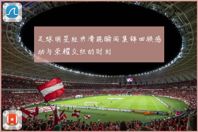 足球明星经典滑跪瞬间集锦回顾感动与荣耀交织的时刻