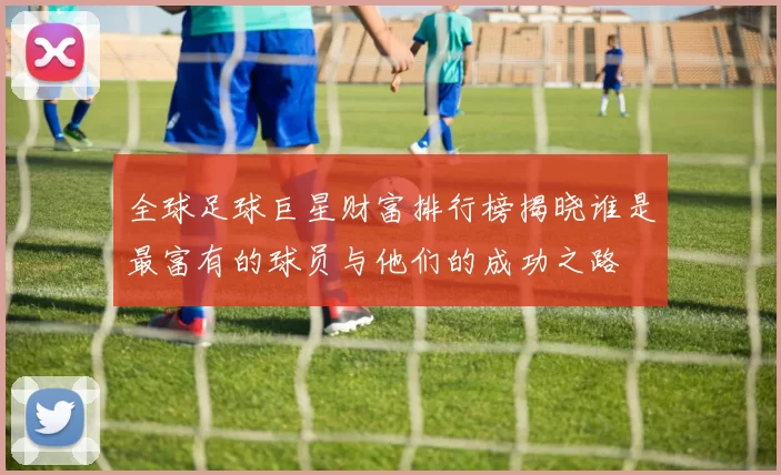 全球足球巨星财富排行榜揭晓谁是最富有的球员与他们的成功之路