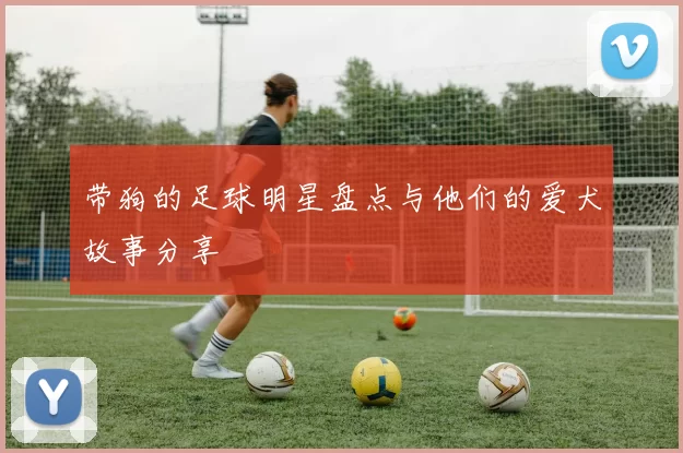 带狗的足球明星盘点与他们的爱犬故事分享