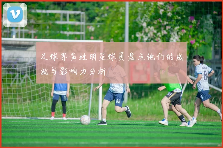 足球界黄姓明星球员盘点他们的成就与影响力分析