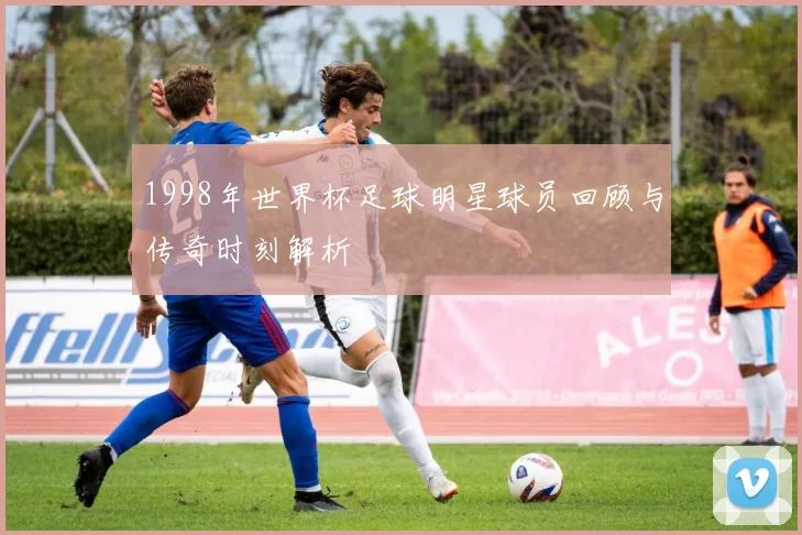 1998年世界杯足球明星球员回顾与传奇时刻解析