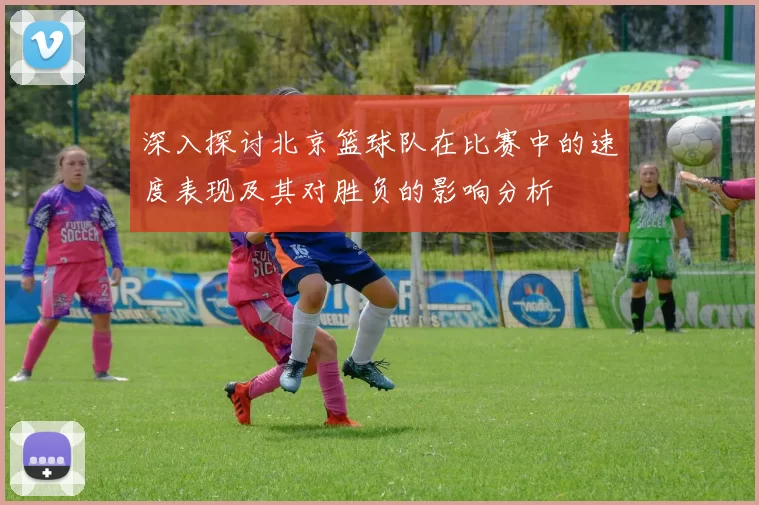 深入探讨北京篮球队在比赛中的速度表现及其对胜负的影响分析