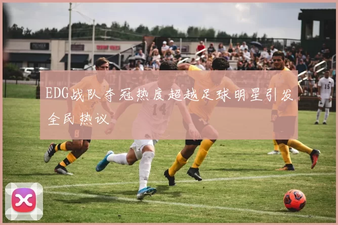 EDG战队夺冠热度超越足球明星引发全民热议