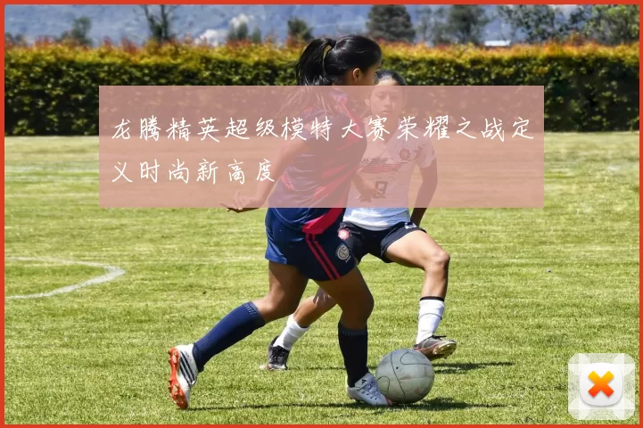 龙腾精英超级模特大赛荣耀之战定义时尚新高度
