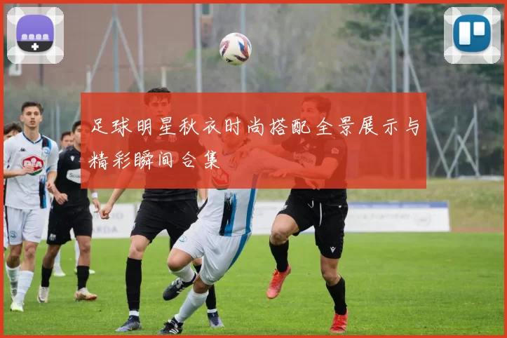 足球明星秋衣时尚搭配全景展示与精彩瞬间合集