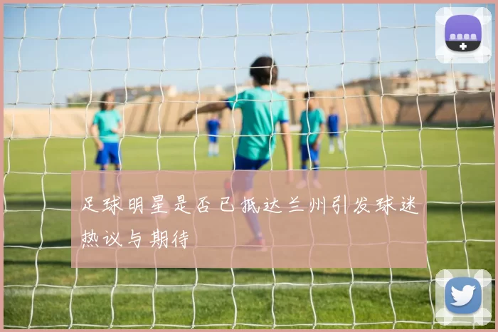 足球明星是否已抵达兰州引发球迷热议与期待