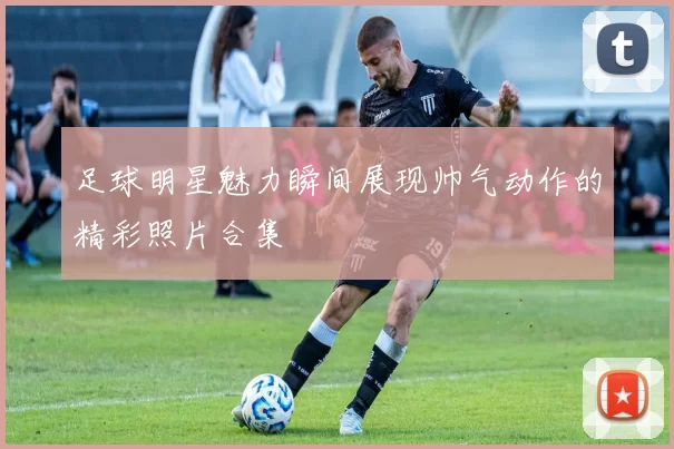 足球明星魅力瞬间展现帅气动作的精彩照片合集
