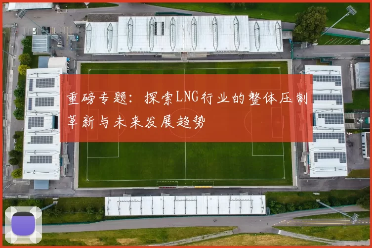 重磅专题：探索LNG行业的整体压制革新与未来发展趋势