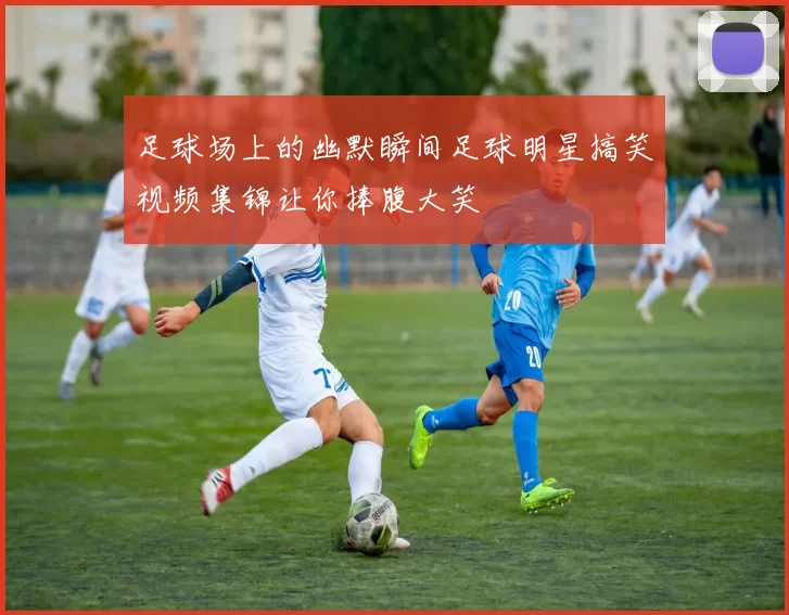 足球场上的幽默瞬间足球明星搞笑视频集锦让你捧腹大笑