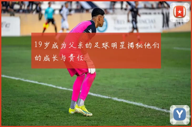 19岁成为父亲的足球明星揭秘他们的成长与责任