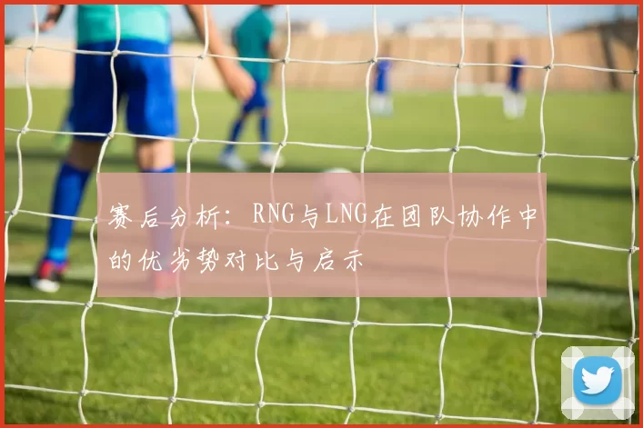 赛后分析：RNG与LNG在团队协作中的优劣势对比与启示