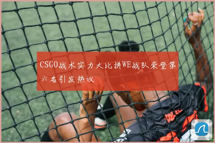 CSGO战术实力大比拼WE战队荣登第六名引发热议