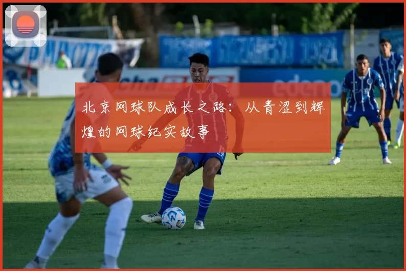北京网球队成长之路：从青涩到辉煌的网球纪实故事